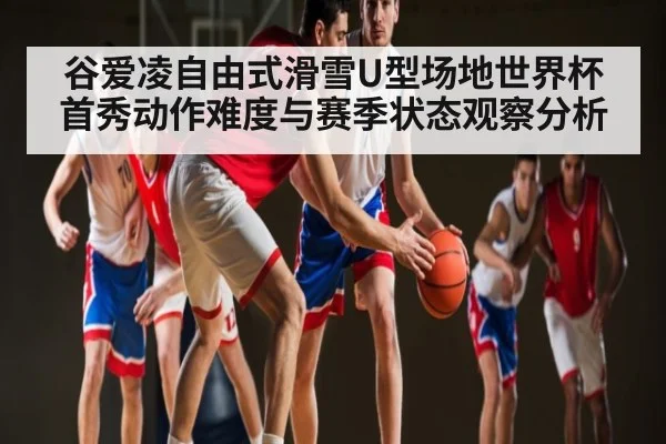 谷爱凌自由式滑雪U型场地世界杯首秀动作难度与赛季状态观察分析