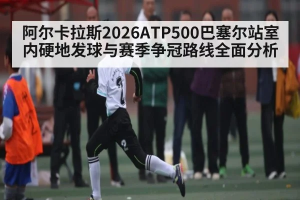 阿尔卡拉斯2026ATP500巴塞尔站室内硬地发球与赛季争冠路线全面分析